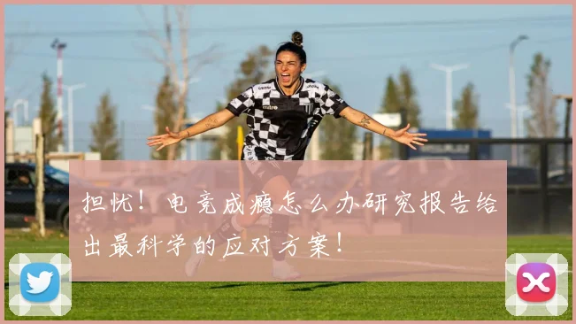 担忧!电竞成瘾怎么办研究报告给出最科学的应对方案!