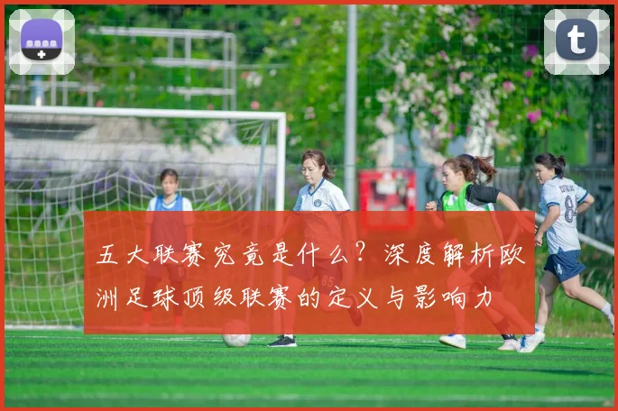 五大联赛究竟是什么？深度解析欧洲足球顶级联赛的定义与影响力