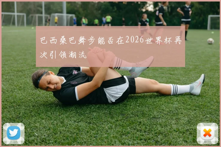 巴西桑巴舞步能否在2026世界杯再次引领潮流