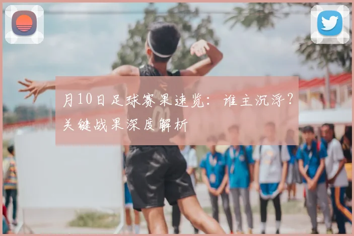 月10日足球赛果速览：谁主沉浮？关键战果深度解析