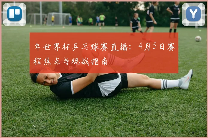 年世界杯乒乓球赛直播：4月5日赛程焦点与观战指南