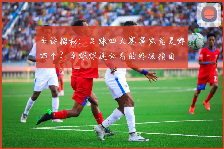专访揭秘:足球四大赛事究竟是哪四个?全球球迷必看的终极指南