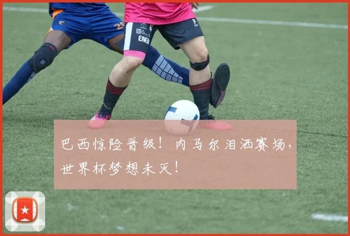 巴西惊险晋级！内马尔泪洒赛场，世界杯梦想未灭！
