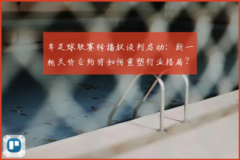 年足球联赛转播权谈判启动：新一轮天价合约将如何重塑行业格局？