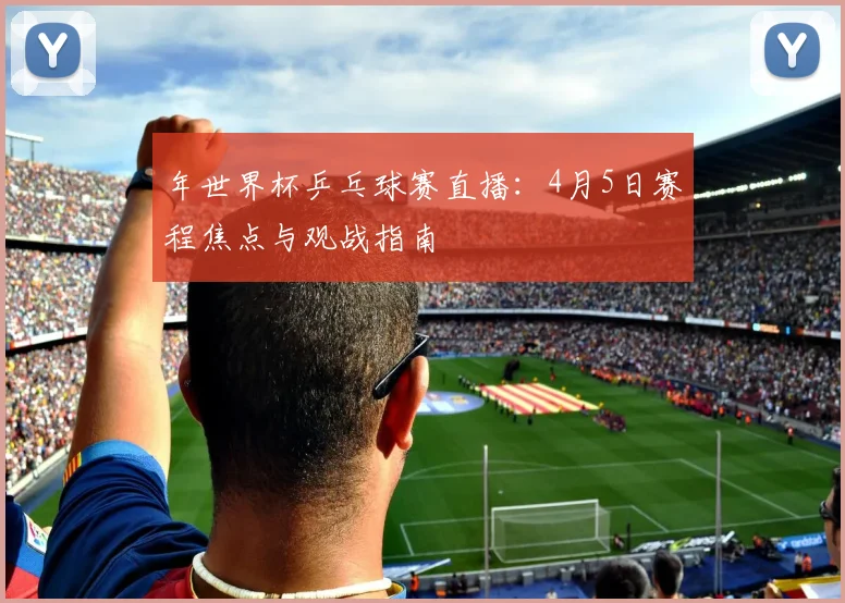 年世界杯乒乓球赛直播：4月5日赛程焦点与观战指南