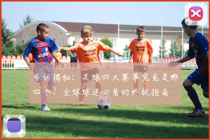 专访揭秘:足球四大赛事究竟是哪四个?全球球迷必看的终极指南