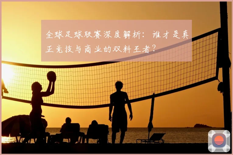 全球足球联赛深度解析：谁才是真正竞技与商业的双料王者？