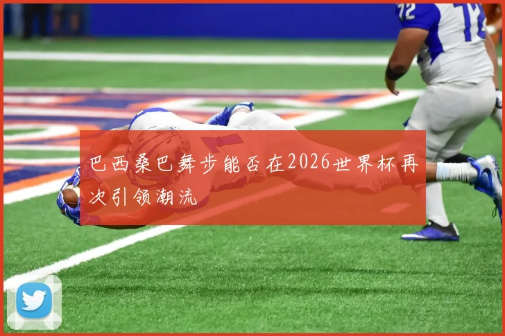 巴西桑巴舞步能否在2026世界杯再次引领潮流