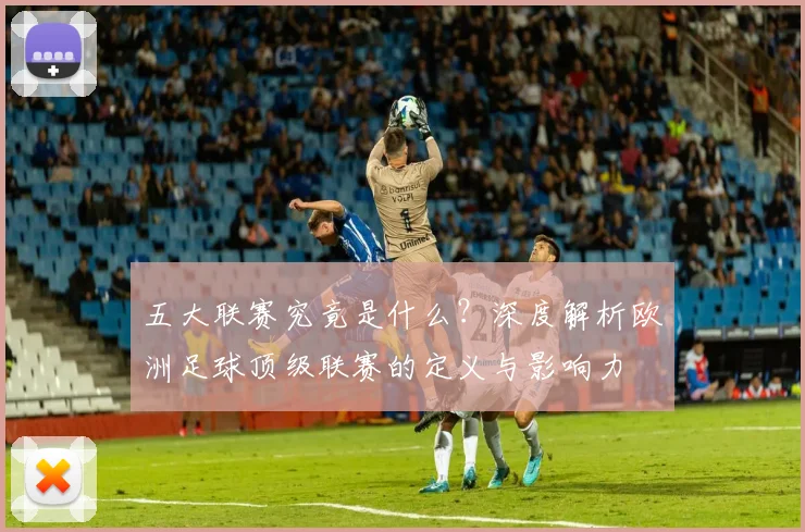 五大联赛究竟是什么？深度解析欧洲足球顶级联赛的定义与影响力
