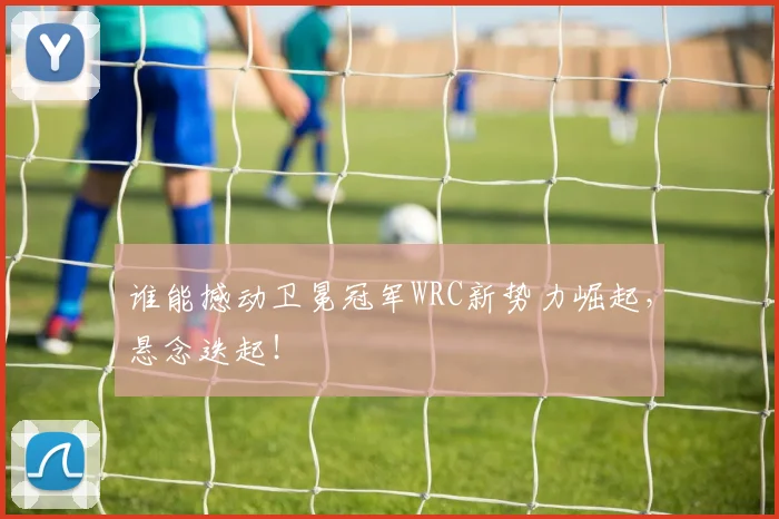 谁能撼动卫冕冠军WRC新势力崛起，悬念迭起！